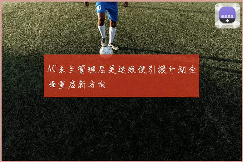 AC米兰管理层更迭致使引援计划全面重启新方向