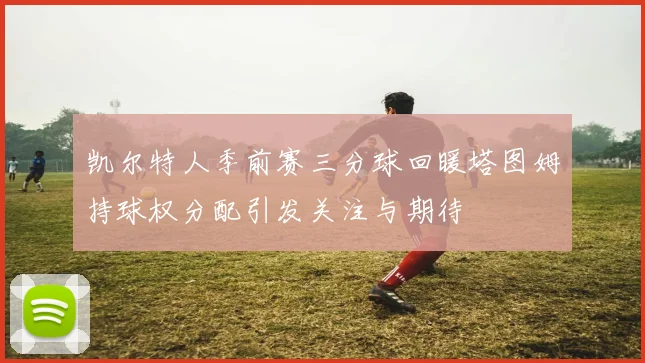 凯尔特人季前赛三分球回暖塔图姆持球权分配引发关注与期待