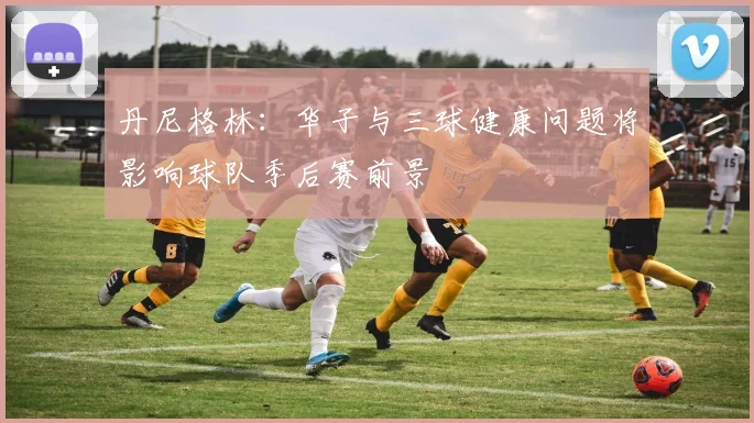 丹尼格林：华子与三球健康问题将影响球队季后赛前景