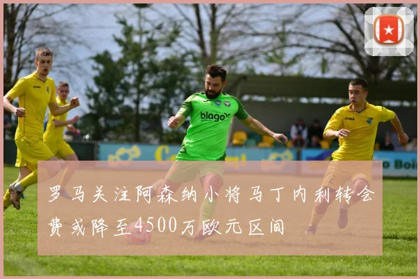 罗马关注阿森纳小将马丁内利转会费或降至4500万欧元区间